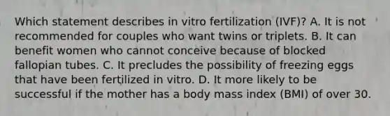 Which statement describes in vitro fertilization (IVF)? A. It is not recommended for couples who want twins or triplets. B. It can benefit women who cannot conceive because of blocked fallopian tubes. C. It precludes the possibility of freezing eggs that have been fertilized in vitro. D. It more likely to be successful if the mother has a body mass index (BMI) of over 30.