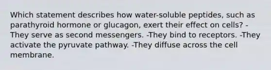 Which statement describes how water-soluble peptides, such as parathyroid hormone or glucagon, exert their effect on cells? -They serve as second messengers. -They bind to receptors. -They activate the pyruvate pathway. -They diffuse across the cell membrane.