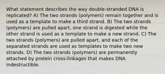 What statement describes the way double-stranded DNA is replicated? A) The two strands (polymers) remain together and is used as a template to make a third strand. B) The two strands (polymers) are pulled apart, one strand is digested while the other strand is used as a template to make a new strand. C) The two strands (polymers) are pulled apart, and each of the separated strands are used as templates to make two new strands. D) The two strands (polymers) are permanently attached by protein cross-linkages that makes DNA indestructible.