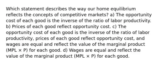 Which statement describes the way our home equilibrium reflects the concepts of competitive markets? a) The opportunity cost of each good is the inverse of the ratio of labor productivity. b) Prices of each good reflect opportunity cost. c) The opportunity cost of each good is the inverse of the ratio of labor productivity, prices of each good reflect opportunity cost, and wages are equal and reflect the value of the marginal product (MPL × P) for each good. d) Wages are equal and reflect the value of the marginal product (MPL × P) for each good.