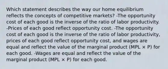 Which statement describes the way our home equilibrium reflects the concepts of competitive markets? -The opportunity cost of each good is the inverse of the ratio of labor productivity. -Prices of each good reflect opportunity cost. -The opportunity cost of each good is the inverse of the ratio of labor productivity, prices of each good reflect opportunity cost, and wages are equal and reflect the value of the marginal product (MPL × P) for each good. -Wages are equal and reflect the value of the marginal product (MPL × P) for each good.