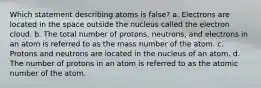 Which statement describing atoms is false? a. Electrons are located in the space outside the nucleus called the electron cloud. b. The total number of protons, neutrons, and electrons in an atom is referred to as the mass number of the atom. c. Protons and neutrons are located in the nucleus of an atom. d. The number of protons in an atom is referred to as the atomic number of the atom.