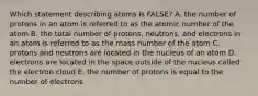 Which statement describing atoms is FALSE? A. the number of protons in an atom is referred to as the atomic number of the atom B. the total number of protons, neutrons, and electrons in an atom is referred to as the mass number of the atom C. protons and neutrons are located in the nucleus of an atom D. electrons are located in the space outside of the nucleus called the electron cloud E. the number of protons is equal to the number of electrons