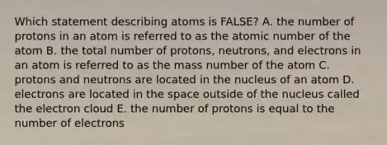 Which statement describing atoms is FALSE? A. the number of protons in an atom is referred to as the atomic number of the atom B. the total number of protons, neutrons, and electrons in an atom is referred to as the mass number of the atom C. protons and neutrons are located in the nucleus of an atom D. electrons are located in the space outside of the nucleus called the electron cloud E. the number of protons is equal to the number of electrons