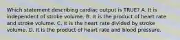 Which statement describing cardiac output is TRUE? A. It is independent of stroke volume. B. It is the product of heart rate and stroke volume. C. It is the heart rate divided by stroke volume. D. It is the product of heart rate and blood pressure.