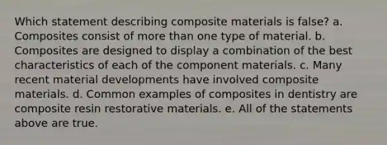 Which statement describing composite materials is false? a. Composites consist of more than one type of material. b. Composites are designed to display a combination of the best characteristics of each of the component materials. c. Many recent material developments have involved composite materials. d. Common examples of composites in dentistry are composite resin restorative materials. e. All of the statements above are true.