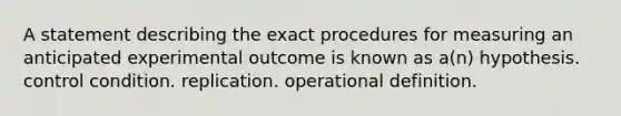 A statement describing the exact procedures for measuring an anticipated experimental outcome is known as a(n) hypothesis. control condition. replication. operational definition.