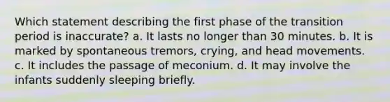 Which statement describing the first phase of the transition period is inaccurate? a. It lasts no longer than 30 minutes. b. It is marked by spontaneous tremors, crying, and head movements. c. It includes the passage of meconium. d. It may involve the infants suddenly sleeping briefly.