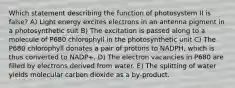 Which statement describing the function of photosystem II is false? A) Light energy excites electrons in an antenna pigment in a photosynthetic suit B) The excitation is passed along to a molecule of P680 chlorophyll in the photosynthetic unit C) The P680 chlorophyll donates a pair of protons to NADPH, which is thus converted to NADP+. D) The electron vacancies in P680 are filled by electrons derived from water. E) The splitting of water yields molecular carbon dioxide as a by-product.