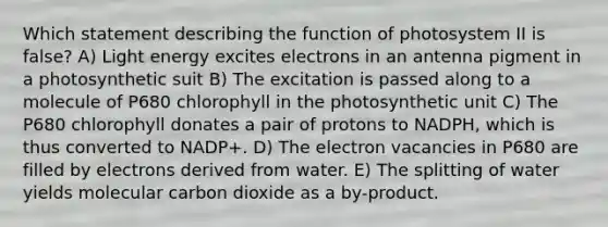 Which statement describing the function of photosystem II is false? A) Light energy excites electrons in an antenna pigment in a photosynthetic suit B) The excitation is passed along to a molecule of P680 chlorophyll in the photosynthetic unit C) The P680 chlorophyll donates a pair of protons to NADPH, which is thus converted to NADP+. D) The electron vacancies in P680 are filled by electrons derived from water. E) The splitting of water yields molecular carbon dioxide as a by-product.