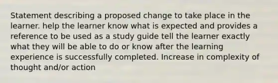 Statement describing a proposed change to take place in the learner. help the learner know what is expected and provides a reference to be used as a study guide tell the learner exactly what they will be able to do or know after the learning experience is successfully completed. Increase in complexity of thought and/or action