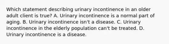 Which statement describing urinary incontinence in an older adult client is true? A. Urinary incontinence is a normal part of aging. B. Urinary incontinence isn't a disease. C. Urinary incontinence in the elderly population can't be treated. D. Urinary incontinence is a disease.