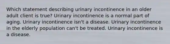 Which statement describing urinary incontinence in an older adult client is true? Urinary incontinence is a normal part of aging. Urinary incontinence isn't a disease. Urinary incontinence in the elderly population can't be treated. Urinary incontinence is a disease.