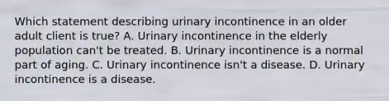 Which statement describing urinary incontinence in an older adult client is true? A. Urinary incontinence in the elderly population can't be treated. B. Urinary incontinence is a normal part of aging. C. Urinary incontinence isn't a disease. D. Urinary incontinence is a disease.