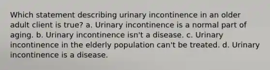 Which statement describing urinary incontinence in an older adult client is true? a. Urinary incontinence is a normal part of aging. b. Urinary incontinence isn't a disease. c. Urinary incontinence in the elderly population can't be treated. d. Urinary incontinence is a disease.