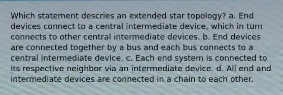 Which statement descries an extended star topology? a. End devices connect to a central intermediate device, which in turn connects to other central intermediate devices. b. End devices are connected together by a bus and each bus connects to a central intermediate device. c. Each end system is connected to its respective neighbor via an intermediate device. d. All end and intermediate devices are connected in a chain to each other.