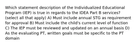 Which statement description of the Individualized Educational Program (IEP) is true in regards to the IDEA Part B services? (select all that apply) A) Must include annual STG as requirement for approval B) Must include the child's current level of function C) The IEP must be reviewed and updated on an annual basis D) As the evaluating PT, written goals must be specific to the PT domain