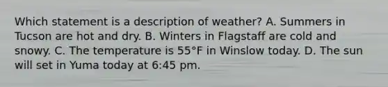 Which statement is a description of weather? A. Summers in Tucson are hot and dry. B. Winters in Flagstaff are cold and snowy. C. The temperature is 55°F in Winslow today. D. The sun will set in Yuma today at 6:45 pm.