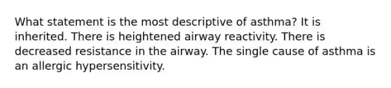 What statement is the most descriptive of asthma? It is inherited. There is heightened airway reactivity. There is decreased resistance in the airway. The single cause of asthma is an allergic hypersensitivity.