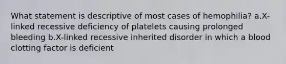 What statement is descriptive of most cases of hemophilia? a.X-linked recessive deficiency of platelets causing prolonged bleeding b.X-linked recessive inherited disorder in which a blood clotting factor is deficient