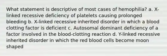 What statement is descriptive of most cases of hemophilia? a. X-linked recessive deficiency of platelets causing prolonged bleeding b. X-linked recessive inherited disorder in which a blood clotting factor is deficient c. Autosomal dominant deficiency of a factor involved in the blood-clotting reaction d. Y-linked recessive inherited disorder in which the red blood cells become moon shaped