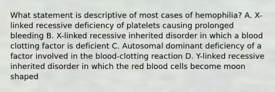 What statement is descriptive of most cases of hemophilia? A. X-linked recessive deficiency of platelets causing prolonged bleeding B. X-linked recessive inherited disorder in which a blood clotting factor is deficient C. Autosomal dominant deficiency of a factor involved in <a href='https://www.questionai.com/knowledge/k7oXMfj7lk-the-blood' class='anchor-knowledge'>the blood</a>-clotting reaction D. Y-linked recessive inherited disorder in which the red blood cells become moon shaped