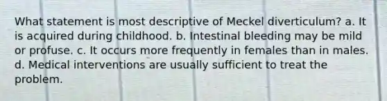 What statement is most descriptive of Meckel diverticulum? a. It is acquired during childhood. b. Intestinal bleeding may be mild or profuse. c. It occurs more frequently in females than in males. d. Medical interventions are usually sufficient to treat the problem.