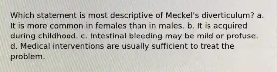 Which statement is most descriptive of Meckel's diverticulum? a. It is more common in females than in males. b. It is acquired during childhood. c. Intestinal bleeding may be mild or profuse. d. Medical interventions are usually sufficient to treat the problem.