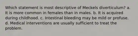 Which statement is most descriptive of Meckels diverticulum? a. It is more common in females than in males. b. It is acquired during childhood. c. Intestinal bleeding may be mild or profuse. d. Medical interventions are usually sufficient to treat the problem.