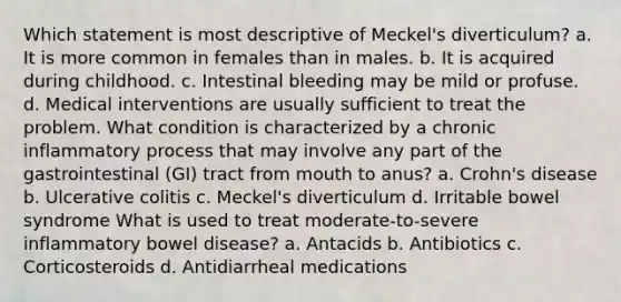 Which statement is most descriptive of Meckel's diverticulum? a. It is more common in females than in males. b. It is acquired during childhood. c. Intestinal bleeding may be mild or profuse. d. Medical interventions are usually sufficient to treat the problem. What condition is characterized by a chronic inflammatory process that may involve any part of the gastrointestinal (GI) tract from mouth to anus? a. Crohn's disease b. Ulcerative colitis c. Meckel's diverticulum d. Irritable bowel syndrome What is used to treat moderate-to-severe inflammatory bowel disease? a. Antacids b. Antibiotics c. Corticosteroids d. Antidiarrheal medications