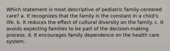 Which statement is most descriptive of pediatric family-centered care? a. It recognizes that the family is the constant in a child's life. b. It reduces the effect of cultural diversity on the family. c. It avoids expecting families to be part of the decision-making process. d. It encourages family dependence on the health care system.