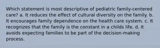 Which statement is most descriptive of pediatric family-centered care? a. It reduces the effect of cultural diversity on the family. b. It encourages family dependence on the health care system. c. It recognizes that the family is the constant in a childs life. d. It avoids expecting families to be part of the decision-making process.