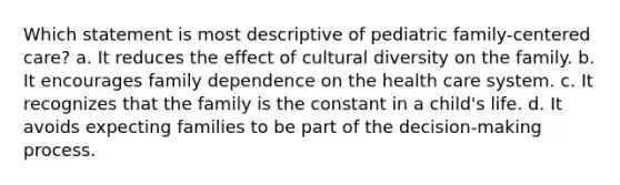 Which statement is most descriptive of pediatric family-centered care? a. It reduces the effect of cultural diversity on the family. b. It encourages family dependence on the health care system. c. It recognizes that the family is the constant in a child's life. d. It avoids expecting families to be part of the decision-making process.