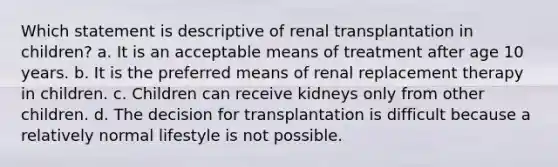 Which statement is descriptive of renal transplantation in children? a. It is an acceptable means of treatment after age 10 years. b. It is the preferred means of renal replacement therapy in children. c. Children can receive kidneys only from other children. d. The decision for transplantation is difficult because a relatively normal lifestyle is not possible.