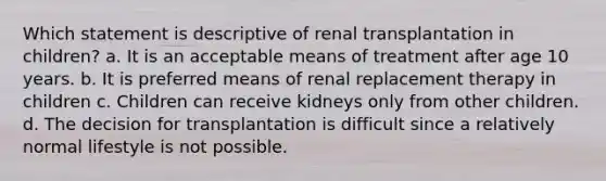 Which statement is descriptive of renal transplantation in children? a. It is an acceptable means of treatment after age 10 years. b. It is preferred means of renal replacement therapy in children c. Children can receive kidneys only from other children. d. The decision for transplantation is difficult since a relatively normal lifestyle is not possible.