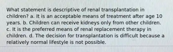 What statement is descriptive of renal transplantation in children? a. It is an acceptable means of treatment after age 10 years. b. Children can receive kidneys only from other children. c. It is the preferred means of renal replacement therapy in children. d. The decision for transplantation is difficult because a relatively normal lifestyle is not possible.