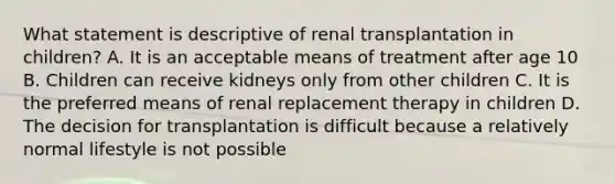 What statement is descriptive of renal transplantation in children? A. It is an acceptable means of treatment after age 10 B. Children can receive kidneys only from other children C. It is the preferred means of renal replacement therapy in children D. The decision for transplantation is difficult because a relatively normal lifestyle is not possible