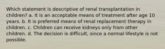 Which statement is descriptive of renal transplantation in children? a. It is an acceptable means of treatment after age 10 years. b. It is preferred means of renal replacement therapy in children. c. Children can receive kidneys only from other children. d. The decision is difficult, since a normal lifestyle is not possible.