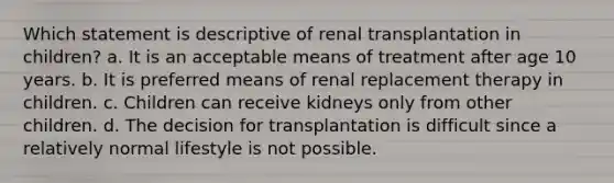 Which statement is descriptive of renal transplantation in children? a. It is an acceptable means of treatment after age 10 years. b. It is preferred means of renal replacement therapy in children. c. Children can receive kidneys only from other children. d. The decision for transplantation is difficult since a relatively normal lifestyle is not possible.