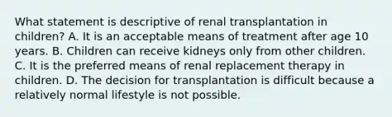 What statement is descriptive of renal transplantation in children? A. It is an acceptable means of treatment after age 10 years. B. Children can receive kidneys only from other children. C. It is the preferred means of renal replacement therapy in children. D. The decision for transplantation is difficult because a relatively normal lifestyle is not possible.