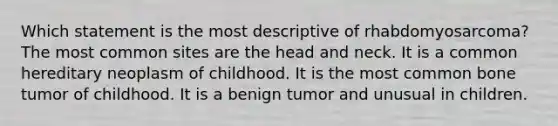 Which statement is the most descriptive of rhabdomyosarcoma? The most common sites are the head and neck. It is a common hereditary neoplasm of childhood. It is the most common bone tumor of childhood. It is a benign tumor and unusual in children.