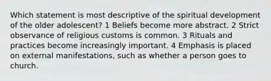 Which statement is most descriptive of the spiritual development of the older adolescent? 1 Beliefs become more abstract. 2 Strict observance of religious customs is common. 3 Rituals and practices become increasingly important. 4 Emphasis is placed on external manifestations, such as whether a person goes to church.