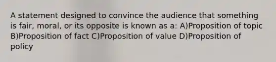 A statement designed to convince the audience that something is fair, moral, or its opposite is known as a: A)Proposition of topic B)Proposition of fact C)Proposition of value D)Proposition of policy