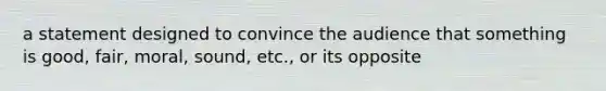 a statement designed to convince the audience that something is good, fair, moral, sound, etc., or its opposite