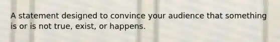 A statement designed to convince your audience that something is or is not true, exist, or happens.