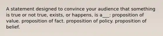 A statement designed to convince your audience that something is true or not true, exists, or happens, is a___: proposition of value. proposition of fact. proposition of policy. proposition of belief.