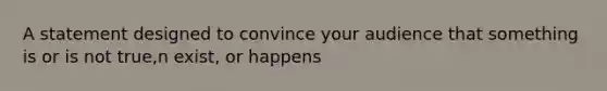 A statement designed to convince your audience that something is or is not true,n exist, or happens