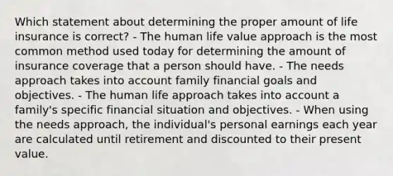 Which statement about determining the proper amount of life insurance is correct? - The human life value approach is the most common method used today for determining the amount of insurance coverage that a person should have. - The needs approach takes into account family financial goals and objectives. - The human life approach takes into account a family's specific financial situation and objectives. - When using the needs approach, the individual's personal earnings each year are calculated until retirement and discounted to their present value.