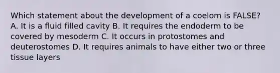 Which statement about the development of a coelom is FALSE? A. It is a fluid filled cavity B. It requires the endoderm to be covered by mesoderm C. It occurs in protostomes and deuterostomes D. It requires animals to have either two or three tissue layers