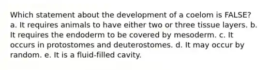 Which statement about the development of a coelom is FALSE? a. It requires animals to have either two or three tissue layers. b. It requires the endoderm to be covered by mesoderm. c. It occurs in protostomes and deuterostomes. d. It may occur by random. e. It is a fluid-filled cavity.